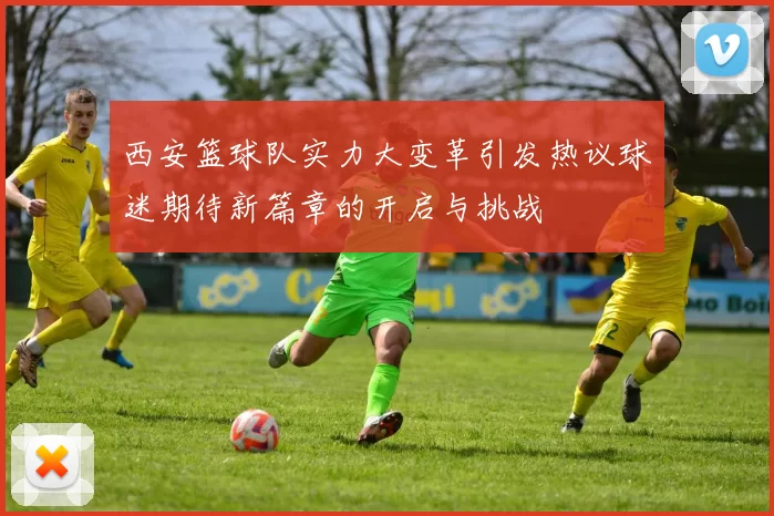 西安篮球队实力大变革引发热议球迷期待新篇章的开启与挑战