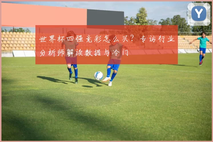 世界杯四强竞彩怎么买？专访行业分析师解读数据与冷门