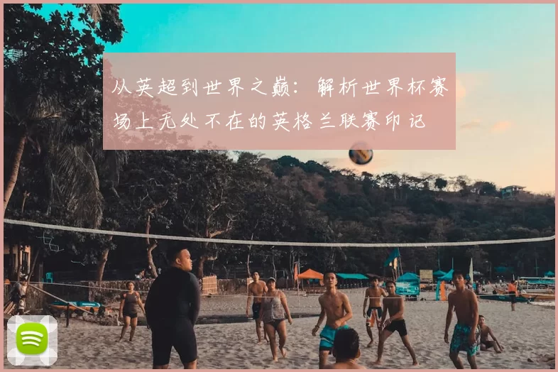 从英超到世界之巅：解析世界杯赛场上无处不在的英格兰联赛印记