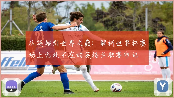 从英超到世界之巅：解析世界杯赛场上无处不在的英格兰联赛印记