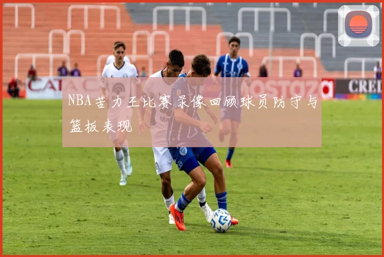 NBA苦力王比赛录像回顾球员防守与篮板表现