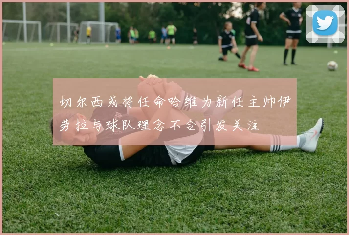 切尔西或将任命哈维为新任主帅伊劳拉与球队理念不合引发关注