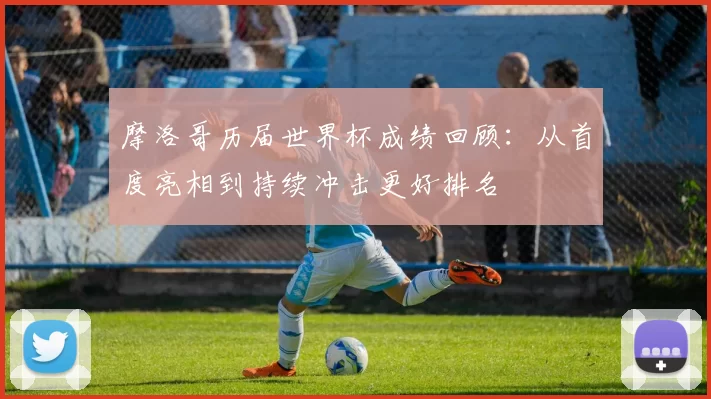 摩洛哥历届世界杯成绩回顾:从首度亮相到持续冲击更好排名