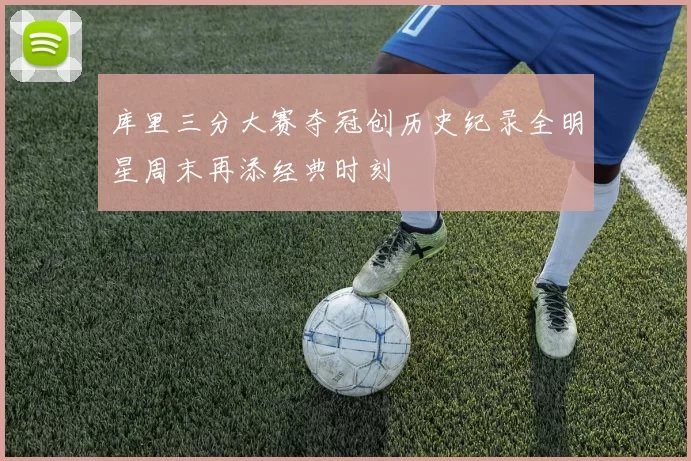 库里三分大赛夺冠创历史纪录全明星周末再添经典时刻