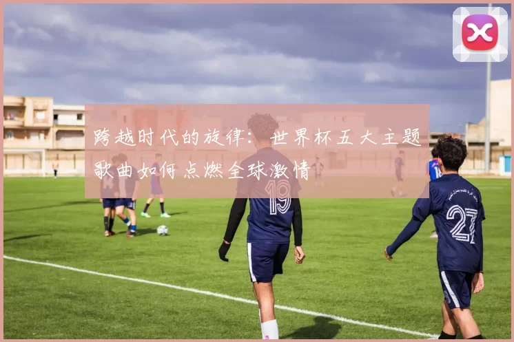 跨越时代的旋律:世界杯五大主题歌曲如何点燃全球激情
