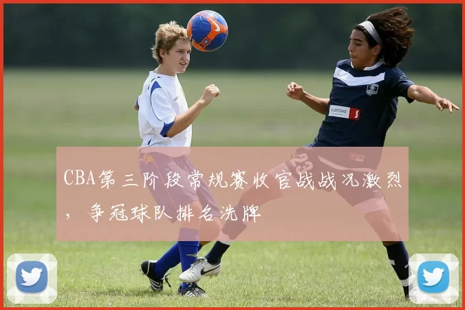 CBA第三阶段常规赛收官战战况激烈，争冠球队排名洗牌