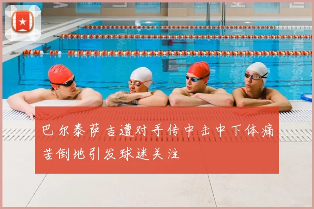 巴尔泰萨吉遭对手传中击中下体痛苦倒地引发球迷关注