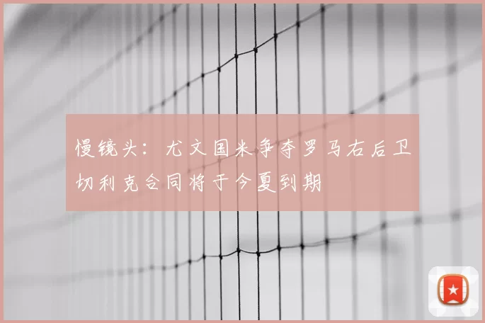 慢镜头：尤文国米争夺罗马右后卫切利克合同将于今夏到期