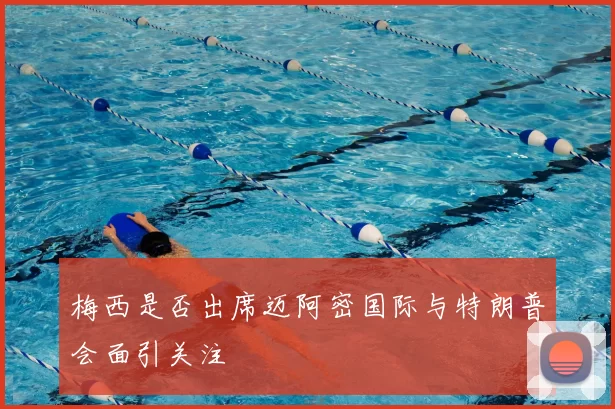 梅西是否出席迈阿密国际与特朗普会面引关注
