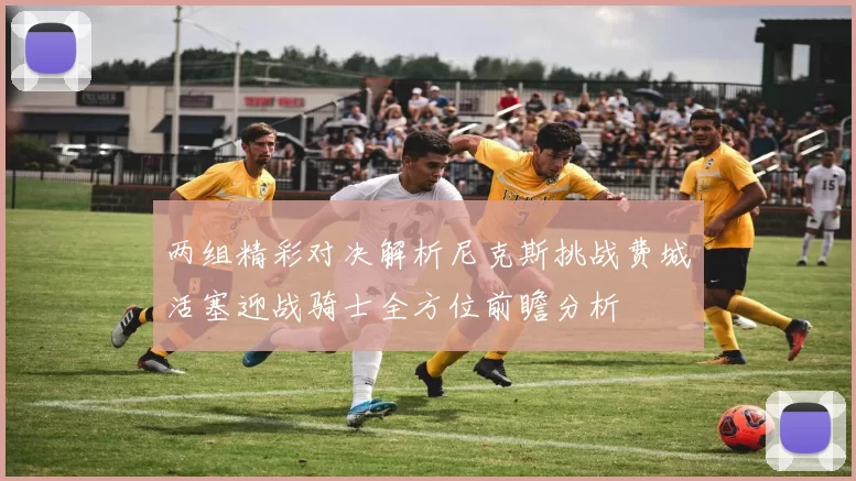 两组精彩对决解析尼克斯挑战费城活塞迎战骑士全方位前瞻分析
