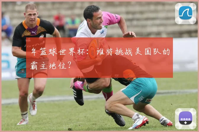 年篮球世界杯：谁将挑战美国队的霸主地位？