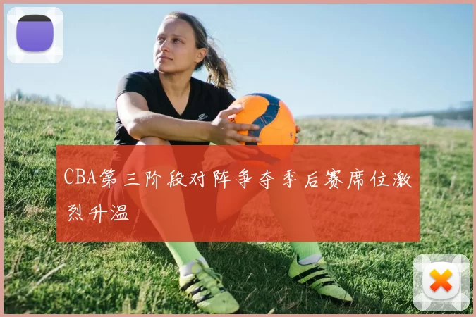 CBA第三阶段对阵争夺季后赛席位激烈升温