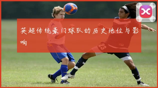 英超传统豪门球队的历史地位与影响