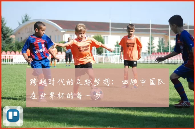 跨越时代的足球梦想：回顾中国队在世界杯的每一步