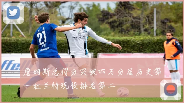 詹姆斯总得分突破四万分居历史第一杜兰特现役排名第二