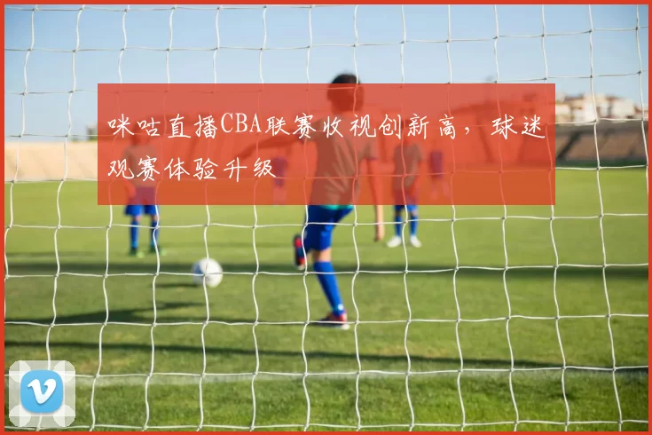 咪咕直播CBA联赛收视创新高,球迷观赛体验升级