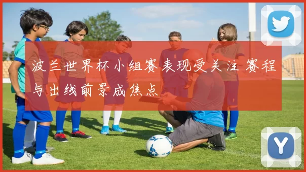 波兰世界杯小组赛表现受关注 赛程与出线前景成焦点