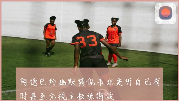 阿德巴约幽默调侃韦尔更听自己有时甚至无视主教练斯波