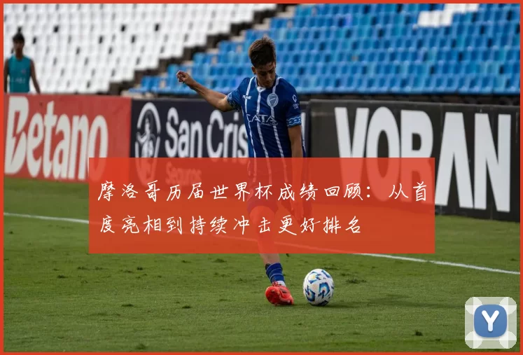 摩洛哥历届世界杯成绩回顾：从首度亮相到持续冲击更好排名