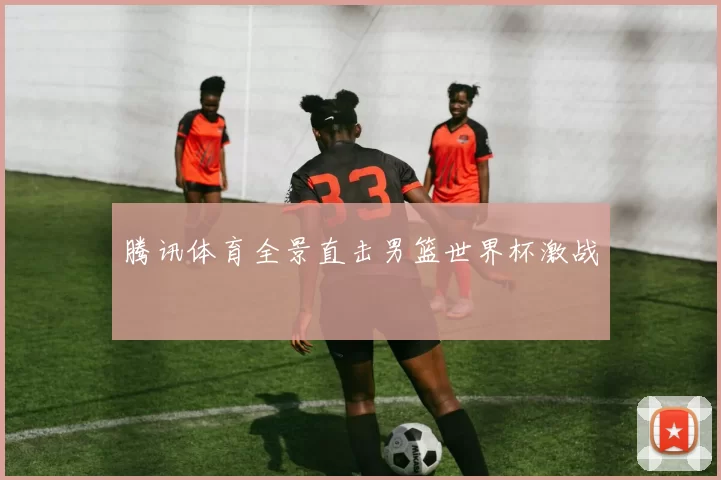 腾讯体育全景直击男篮世界杯激战