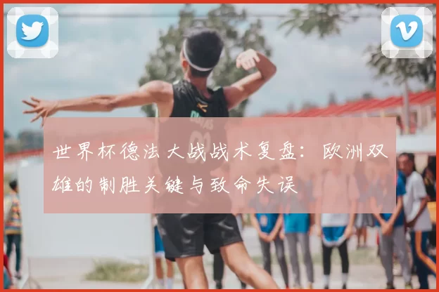 世界杯德法大战战术复盘：欧洲双雄的制胜关键与致命失误