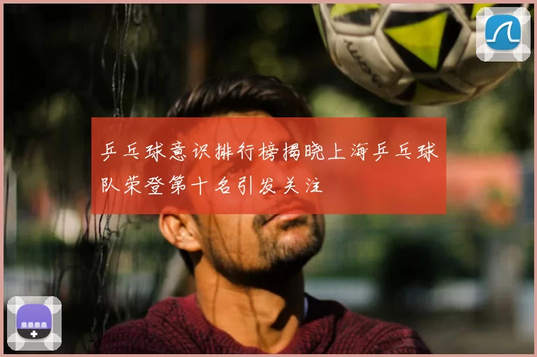 乒乓球意识排行榜揭晓上海乒乓球队荣登第十名引发关注