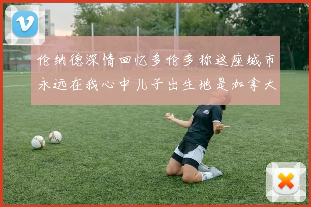 伦纳德深情回忆多伦多称这座城市永远在我心中儿子出生地是加拿大