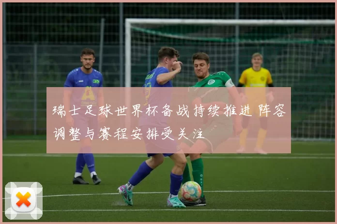瑞士足球世界杯备战持续推进 阵容调整与赛程安排受关注