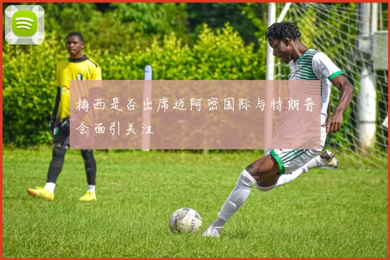 梅西是否出席迈阿密国际与特朗普会面引关注