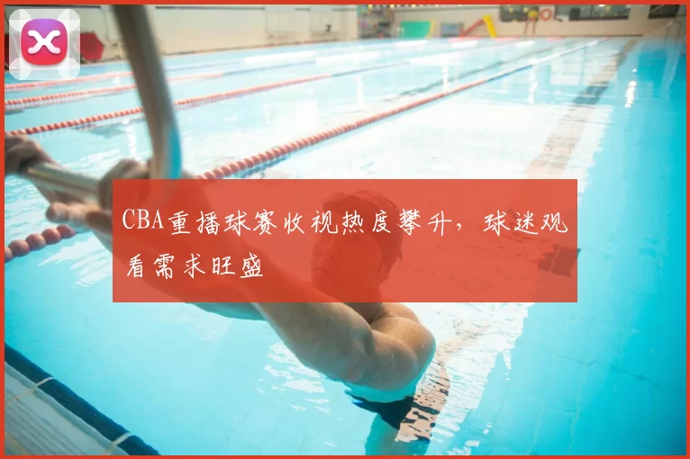 CBA重播球赛收视热度攀升，球迷观看需求旺盛