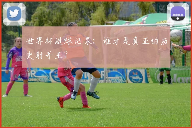 世界杯进球记录:谁才是真正的历史射手王?