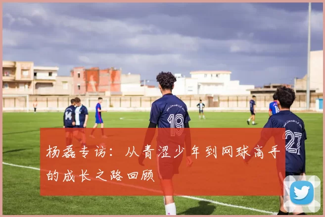 杨磊专访：从青涩少年到网球高手的成长之路回顾