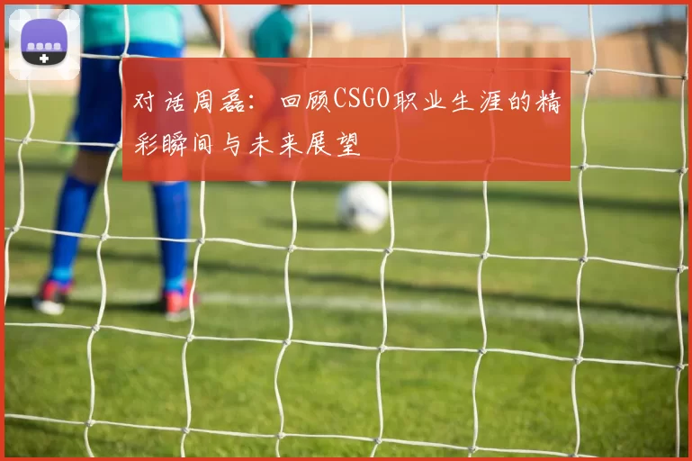 对话周磊:回顾CSGO职业生涯的精彩瞬间与未来展望