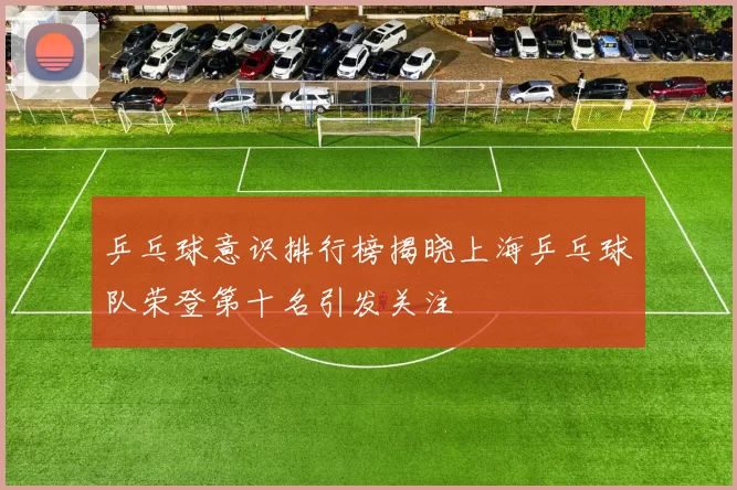 乒乓球意识排行榜揭晓上海乒乓球队荣登第十名引发关注