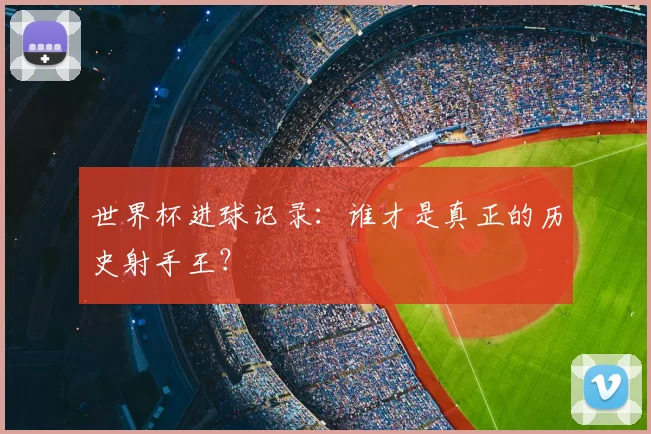 世界杯进球记录：谁才是真正的历史射手王？