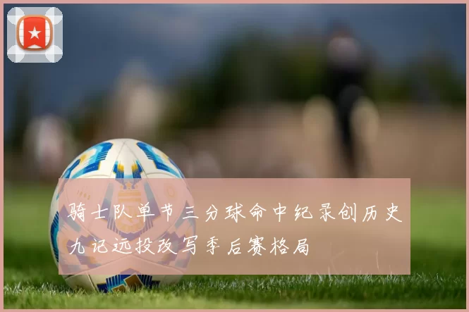 骑士队单节三分球命中纪录创历史九记远投改写季后赛格局