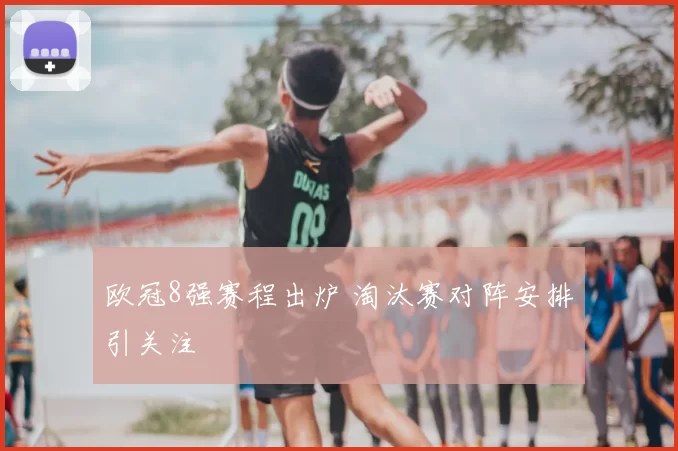 欧冠8强赛程出炉 淘汰赛对阵安排引关注