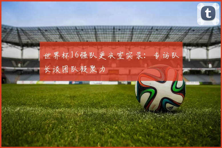 世界杯16强队更衣室实录：专访队长谈团队凝聚力