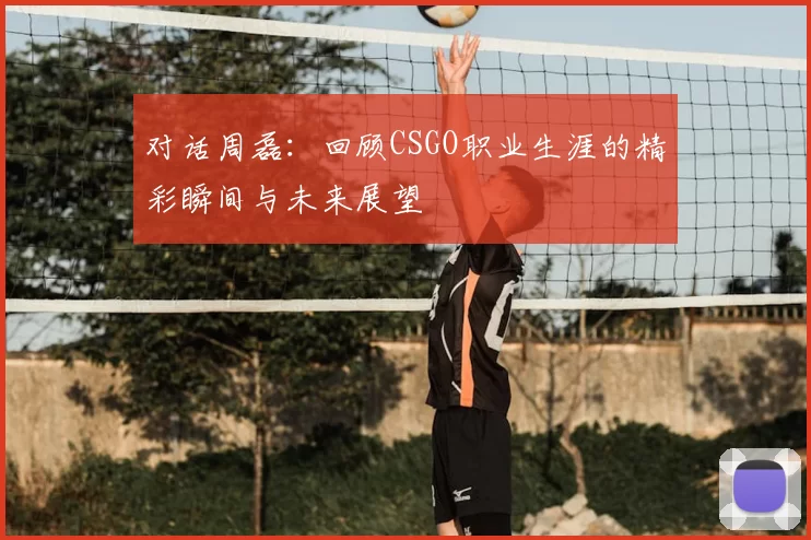 对话周磊:回顾CSGO职业生涯的精彩瞬间与未来展望