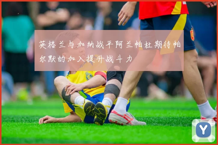 英格兰与加纳战平阿兰帕杜期待帕尔默的加入提升战斗力