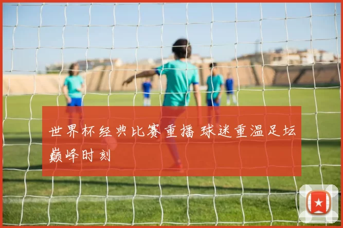 世界杯经典比赛重播 球迷重温足坛巅峰时刻