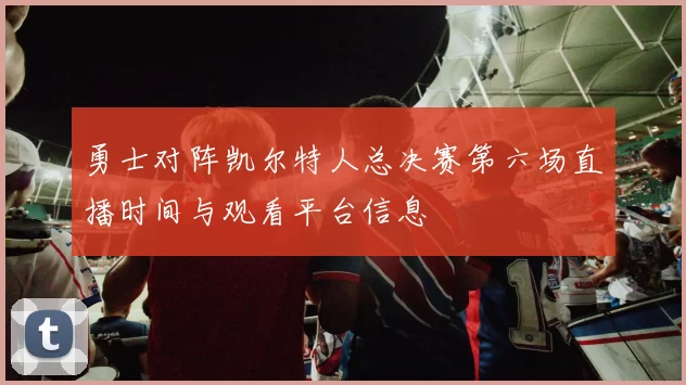 勇士对阵凯尔特人总决赛第六场直播时间与观看平台信息