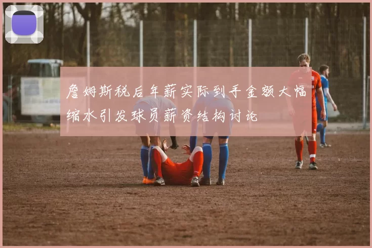 詹姆斯税后年薪实际到手金额大幅缩水引发球员薪资结构讨论